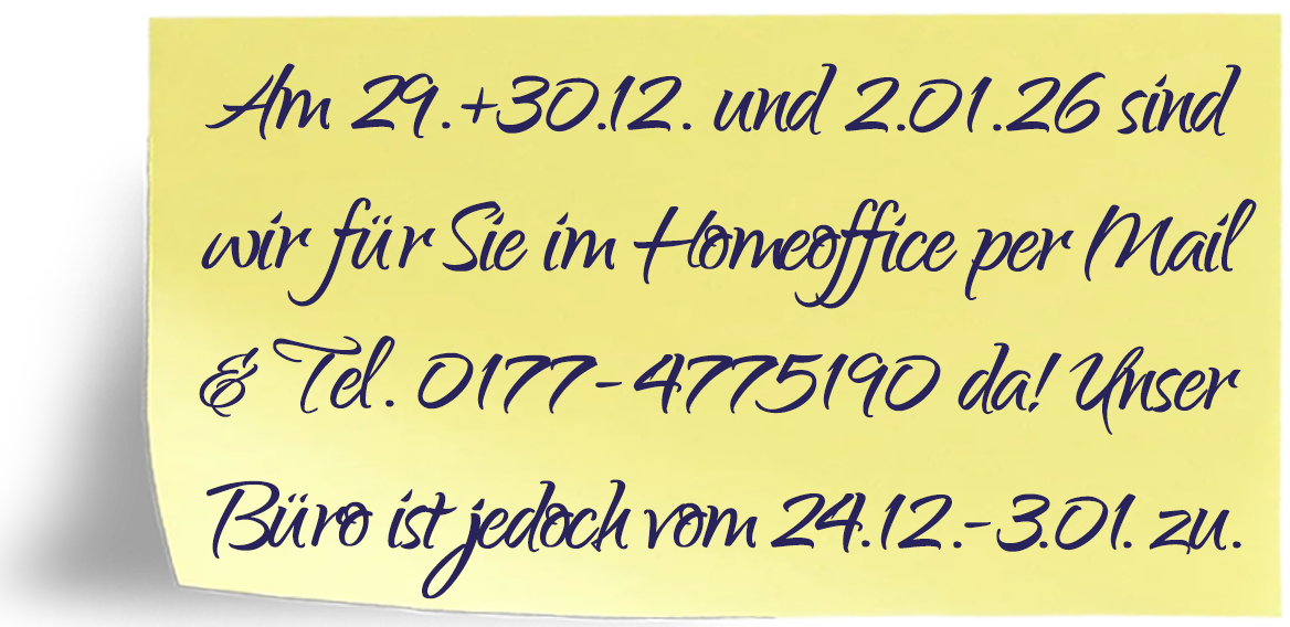 Liebe Kunden, am 29. und 30.12.25 und 02.01.26 sind wir im Homeoffice und für Sie per Mail und telefonisch unter 0177-4775190 erreichbar. Unser Büro ist jedoch vom 24.12.25 - 03.01.26 zu!